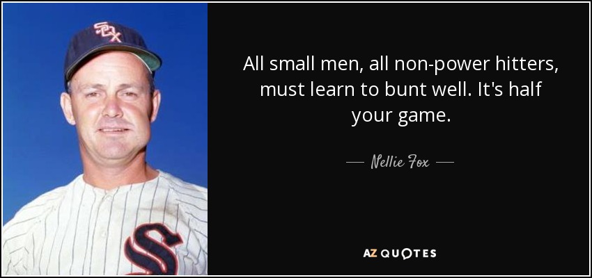 All small men, all non-power hitters, must learn to bunt well. It's half your game. - Nellie Fox