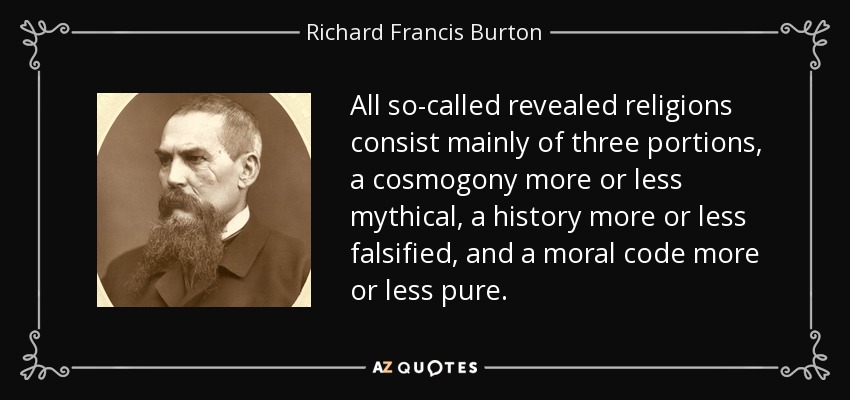 All so-called revealed religions consist mainly of three portions, a cosmogony more or less mythical, a history more or less falsified, and a moral code more or less pure. - Richard Francis Burton