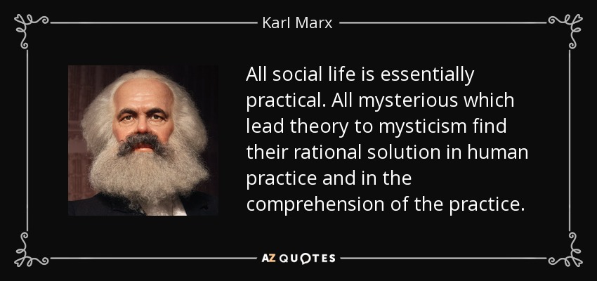 All social life is essentially practical. All mysterious which lead theory to mysticism find their rational solution in human practice and in the comprehension of the practice. - Karl Marx