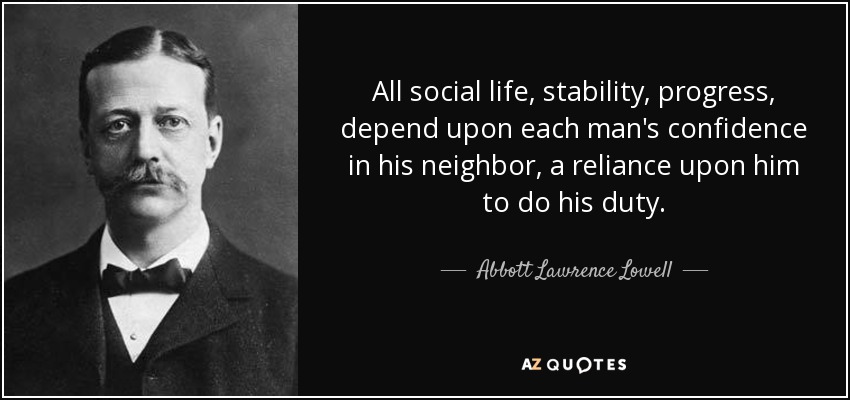 All social life, stability, progress, depend upon each man's confidence in his neighbor, a reliance upon him to do his duty. - Abbott Lawrence Lowell