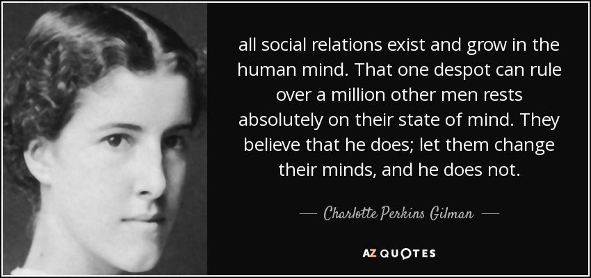all social relations exist and grow in the human mind. That one despot can rule over a million other men rests absolutely on their state of mind. They believe that he does; let them change their minds, and he does not. - Charlotte Perkins Gilman