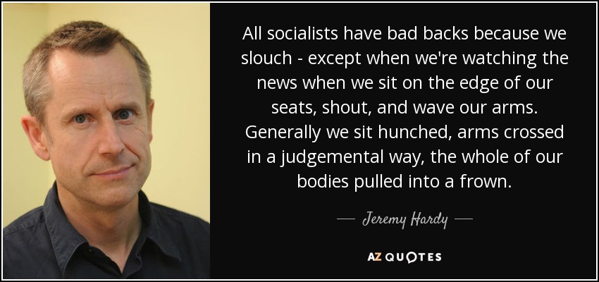 All socialists have bad backs because we slouch - except when we're watching the news when we sit on the edge of our seats, shout, and wave our arms. Generally we sit hunched, arms crossed in a judgemental way, the whole of our bodies pulled into a frown. - Jeremy Hardy