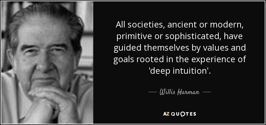 All societies, ancient or modern, primitive or sophisticated, have guided themselves by values and goals rooted in the experience of 'deep intuition'. - Willis Harman