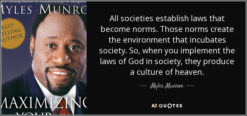 All societies establish laws that become norms. Those norms create the environment that incubates society. So, when you implement the laws of God in society, they produce a culture of heaven. - Myles Munroe
