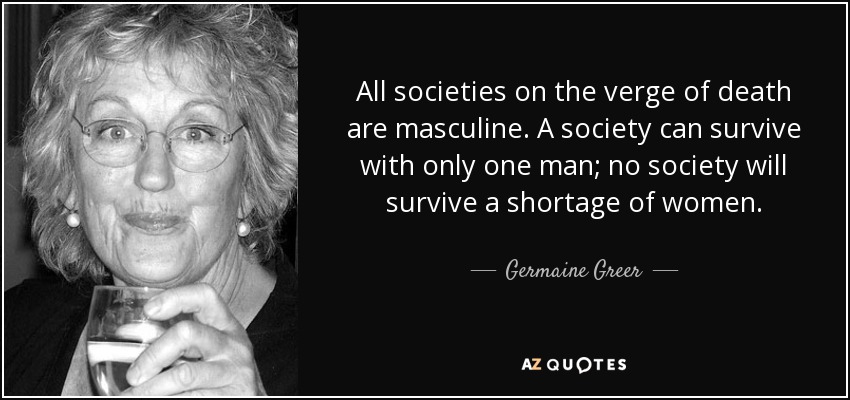 All societies on the verge of death are masculine. A society can survive with only one man; no society will survive a shortage of women. - Germaine Greer