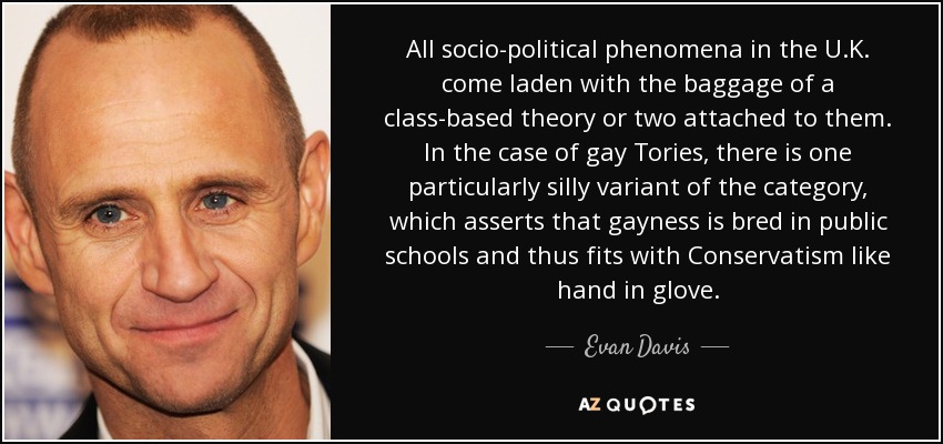 All socio-political phenomena in the U.K. come laden with the baggage of a class-based theory or two attached to them. In the case of gay Tories, there is one particularly silly variant of the category, which asserts that gayness is bred in public schools and thus fits with Conservatism like hand in glove. - Evan Davis