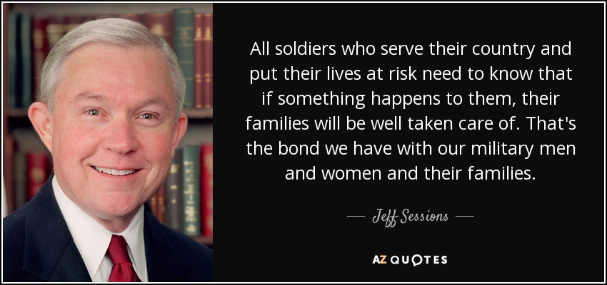 All soldiers who serve their country and put their lives at risk need to know that if something happens to them, their families will be well taken care of. That's the bond we have with our military men and women and their families. - Jeff Sessions