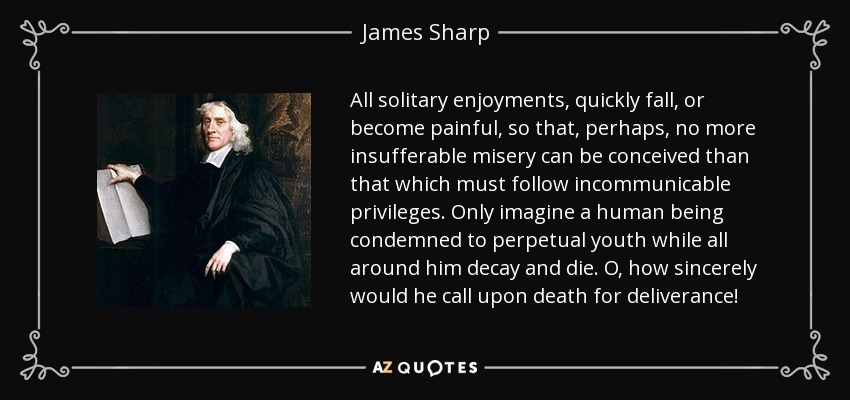All solitary enjoyments, quickly fall, or become painful, so that, perhaps, no more insufferable misery can be conceived than that which must follow incommunicable privileges. Only imagine a human being condemned to perpetual youth while all around him decay and die. O, how sincerely would he call upon death for deliverance! - James Sharp