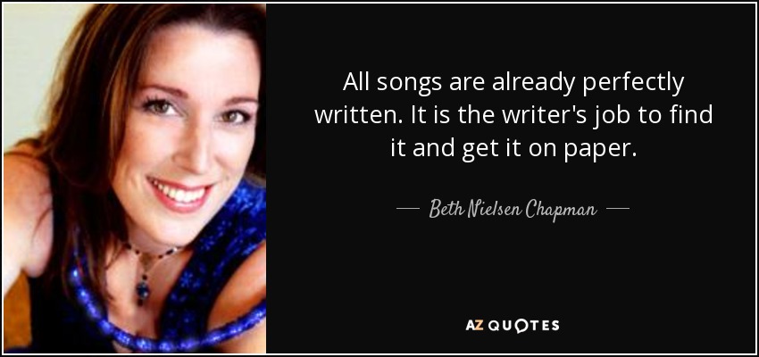 All songs are already perfectly written. It is the writer's job to find it and get it on paper. - Beth Nielsen Chapman