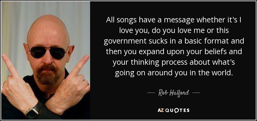 All songs have a message whether it's I love you, do you love me or this government sucks in a basic format and then you expand upon your beliefs and your thinking process about what's going on around you in the world. - Rob Halford