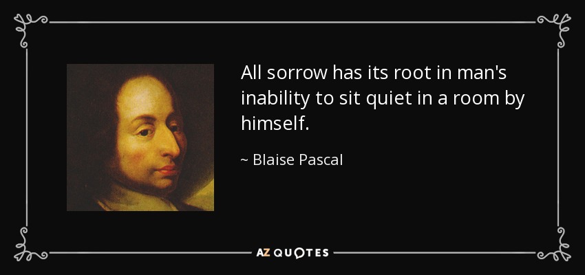 All sorrow has its root in man's inability to sit quiet in a room by himself. - Blaise Pascal