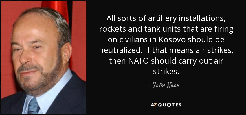 All sorts of artillery installations, rockets and tank units that are firing on civilians in Kosovo should be neutralized. If that means air strikes, then NATO should carry out air strikes. - Fatos Nano