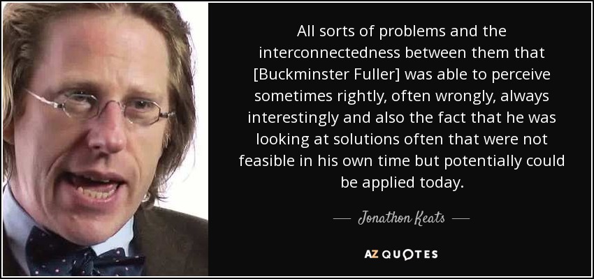 All sorts of problems and the interconnectedness between them that [Buckminster Fuller] was able to perceive sometimes rightly, often wrongly, always interestingly and also the fact that he was looking at solutions often that were not feasible in his own time but potentially could be applied today. - Jonathon Keats