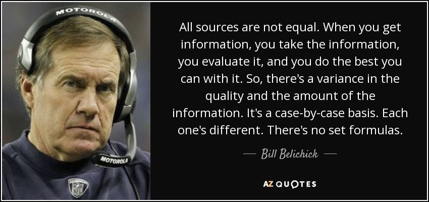 All sources are not equal. When you get information, you take the information, you evaluate it, and you do the best you can with it. So, there's a variance in the quality and the amount of the information. It's a case-by-case basis. Each one's different. There's no set formulas. - Bill Belichick