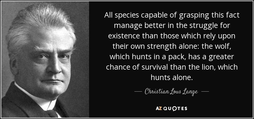 All species capable of grasping this fact manage better in the struggle for existence than those which rely upon their own strength alone: the wolf, which hunts in a pack, has a greater chance of survival than the lion, which hunts alone. - Christian Lous Lange