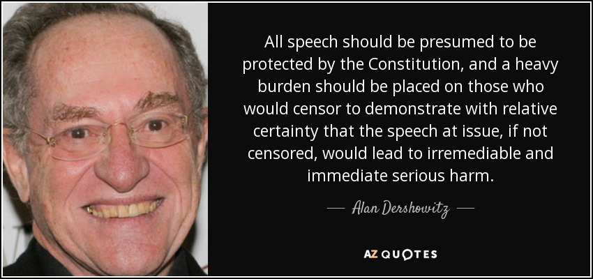 All speech should be presumed to be protected by the Constitution, and a heavy burden should be placed on those who would censor to demonstrate with relative certainty that the speech at issue, if not censored, would lead to irremediable and immediate serious harm. - Alan Dershowitz
