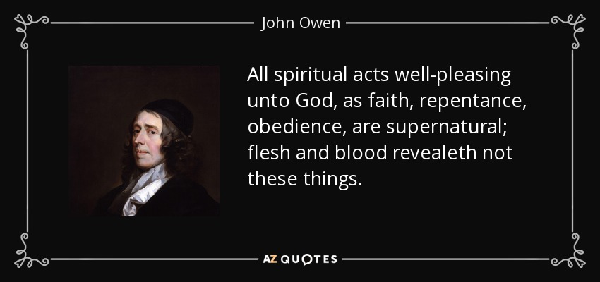 All spiritual acts well-pleasing unto God, as faith, repentance, obedience, are supernatural; flesh and blood revealeth not these things. - John Owen