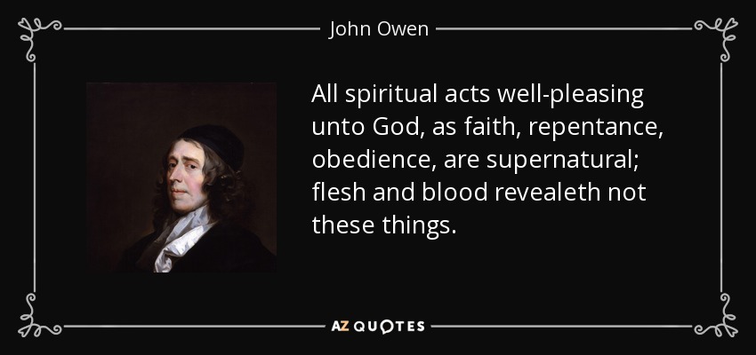 All spiritual acts well-pleasing unto God, as faith, repentance, obedience, are supernatural; flesh and blood revealeth not these things. - John Owen