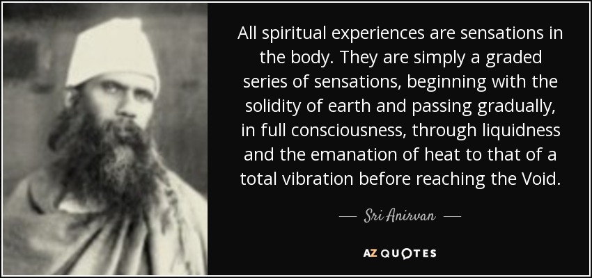 All spiritual experiences are sensations in the body. They are simply a graded series of sensations, beginning with the solidity of earth and passing gradually, in full consciousness, through liquidness and the emanation of heat to that of a total vibration before reaching the Void. - Sri Anirvan