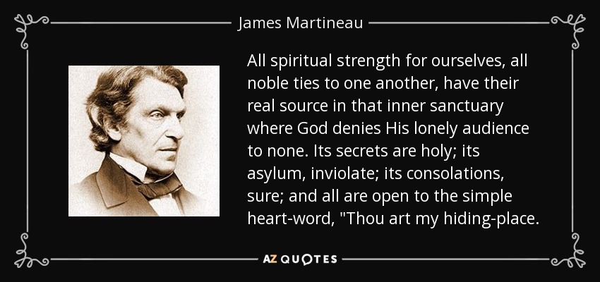 All spiritual strength for ourselves, all noble ties to one another, have their real source in that inner sanctuary where God denies His lonely audience to none. Its secrets are holy; its asylum, inviolate; its consolations, sure; and all are open to the simple heart-word, 