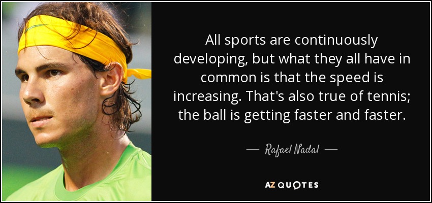 All sports are continuously developing, but what they all have in common is that the speed is increasing. That's also true of tennis; the ball is getting faster and faster. - Rafael Nadal
