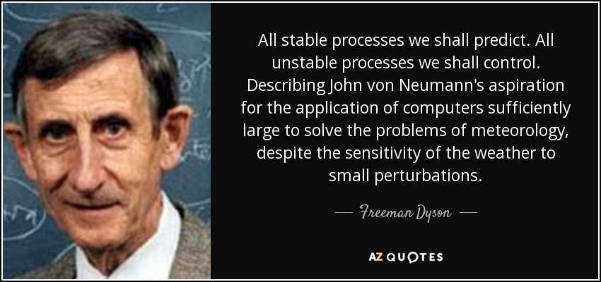 All stable processes we shall predict. All unstable processes we shall control. Describing John von Neumann's aspiration for the application of computers sufficiently large to solve the problems of meteorology, despite the sensitivity of the weather to small perturbations. - Freeman Dyson