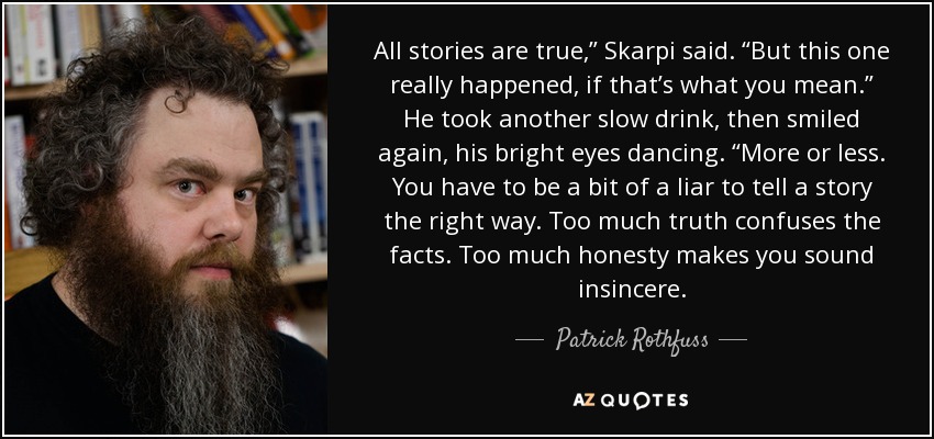 All stories are true,” Skarpi said. “But this one really happened, if that’s what you mean.” He took another slow drink, then smiled again, his bright eyes dancing. “More or less. You have to be a bit of a liar to tell a story the right way. Too much truth confuses the facts. Too much honesty makes you sound insincere. - Patrick Rothfuss