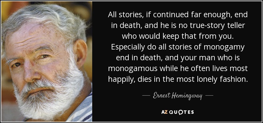 All stories, if continued far enough, end in death, and he is no true-story teller who would keep that from you. Especially do all stories of monogamy end in death, and your man who is monogamous while he often lives most happily, dies in the most lonely fashion. - Ernest Hemingway