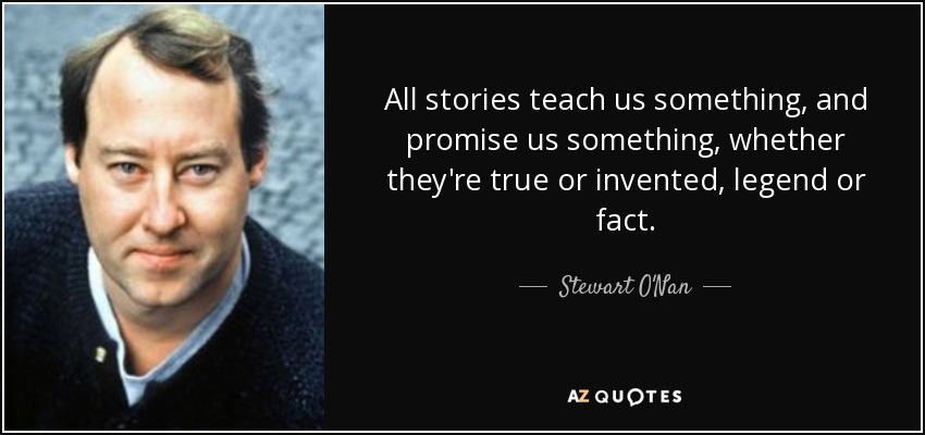 All stories teach us something, and promise us something, whether they're true or invented, legend or fact. - Stewart O'Nan