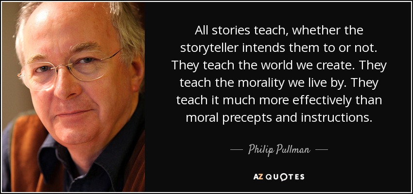 All stories teach, whether the storyteller intends them to or not. They teach the world we create. They teach the morality we live by. They teach it much more effectively than moral precepts and instructions. - Philip Pullman