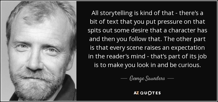 All storytelling is kind of that - there's a bit of text that you put pressure on that spits out some desire that a character has and then you follow that. The other part is that every scene raises an expectation in the reader's mind - that's part of its job is to make you look in and be curious. - George Saunders