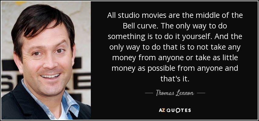 All studio movies are the middle of the Bell curve. The only way to do something is to do it yourself. And the only way to do that is to not take any money from anyone or take as little money as possible from anyone and that's it. - Thomas Lennon