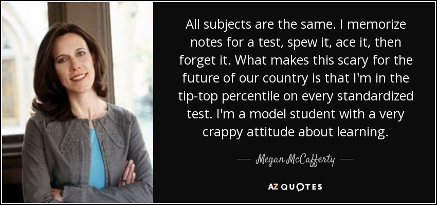 All subjects are the same. I memorize notes for a test, spew it, ace it, then forget it. What makes this scary for the future of our country is that I'm in the tip-top percentile on every standardized test. I'm a model student with a very crappy attitude about learning. - Megan McCafferty