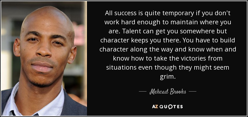 All success is quite temporary if you don't work hard enough to maintain where you are. Talent can get you somewhere but character keeps you there. You have to build character along the way and know when and know how to take the victories from situations even though they might seem grim. - Mehcad Brooks