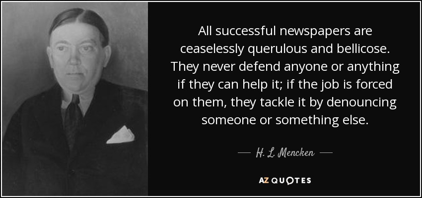 All successful newspapers are ceaselessly querulous and bellicose. They never defend anyone or anything if they can help it; if the job is forced on them, they tackle it by denouncing someone or something else. - H. L. Mencken