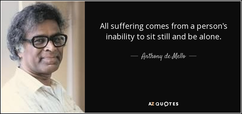 All suffering comes from a person's inability to sit still and be alone. - Anthony de Mello