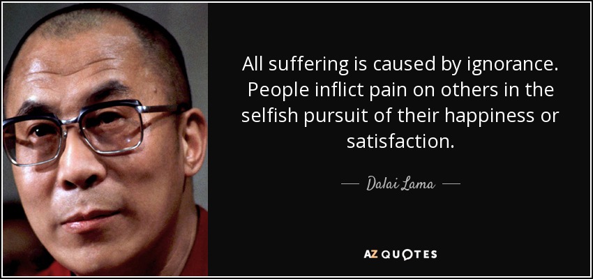 All suffering is caused by ignorance. People inflict pain on others in the selfish pursuit of their happiness or satisfaction. - Dalai Lama