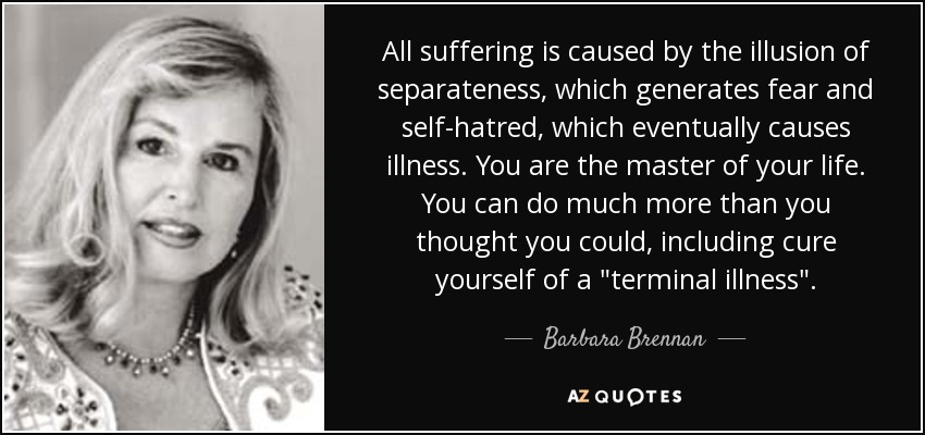 All suffering is caused by the illusion of separateness, which generates fear and self-hatred, which eventually causes illness. You are the master of your life. You can do much more than you thought you could, including cure yourself of a 