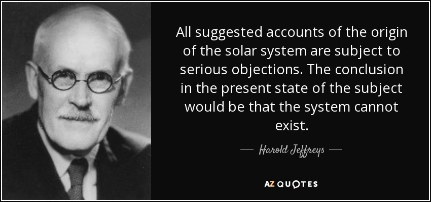 All suggested accounts of the origin of the solar system are subject to serious objections. The conclusion in the present state of the subject would be that the system cannot exist. - Harold Jeffreys