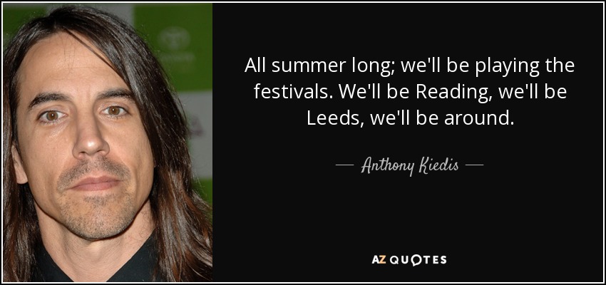 All summer long; we'll be playing the festivals. We'll be Reading, we'll be Leeds, we'll be around. - Anthony Kiedis