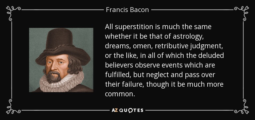 All superstition is much the same whether it be that of astrology, dreams, omen, retributive judgment, or the like, in all of which the deluded believers observe events which are fulfilled, but neglect and pass over their failure, though it be much more common. - Francis Bacon