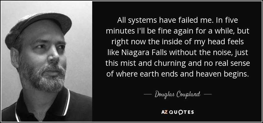 All systems have failed me. In five minutes I'll be fine again for a while, but right now the inside of my head feels like Niagara Falls without the noise, just this mist and churning and no real sense of where earth ends and heaven begins. - Douglas Coupland