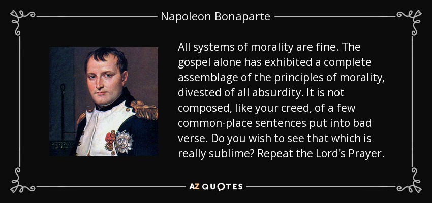 All systems of morality are fine. The gospel alone has exhibited a complete assemblage of the principles of morality, divested of all absurdity. It is not composed, like your creed, of a few common-place sentences put into bad verse. Do you wish to see that which is really sublime? Repeat the Lord's Prayer. - Napoleon Bonaparte
