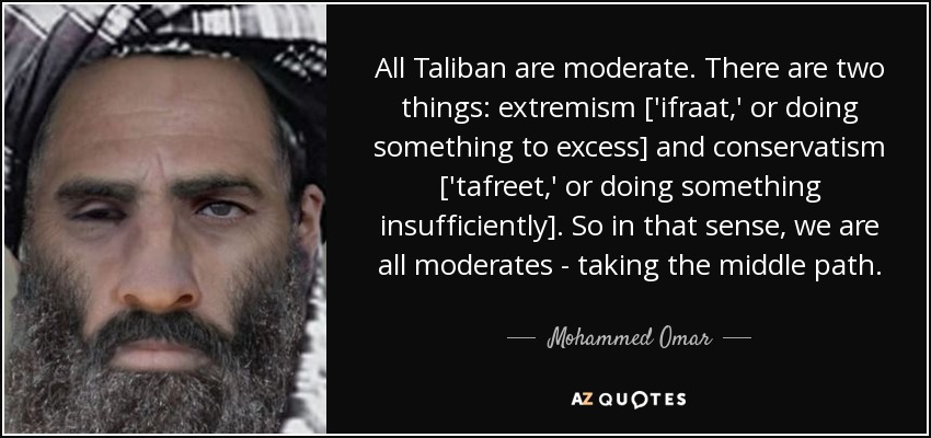 All Taliban are moderate. There are two things: extremism ['ifraat,' or doing something to excess] and conservatism ['tafreet,' or doing something insufficiently]. So in that sense, we are all moderates - taking the middle path. - Mohammed Omar