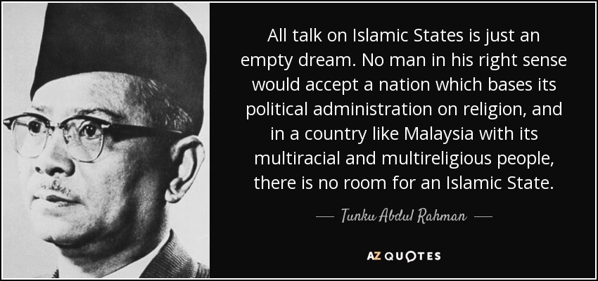 All talk on Islamic States is just an empty dream. No man in his right sense would accept a nation which bases its political administration on religion, and in a country like Malaysia with its multiracial and multireligious people, there is no room for an Islamic State. - Tunku Abdul Rahman