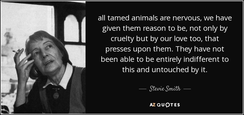 all tamed animals are nervous, we have given them reason to be, not only by cruelty but by our love too, that presses upon them. They have not been able to be entirely indifferent to this and untouched by it. - Stevie Smith