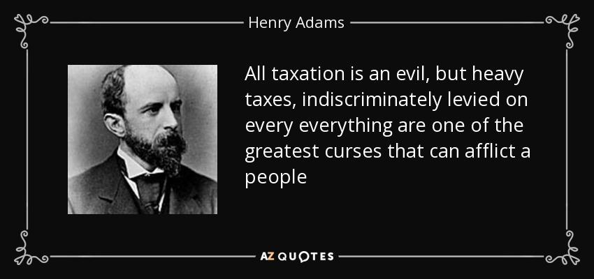 All taxation is an evil, but heavy taxes, indiscriminately levied on every everything are one of the greatest curses that can afflict a people - Henry Adams