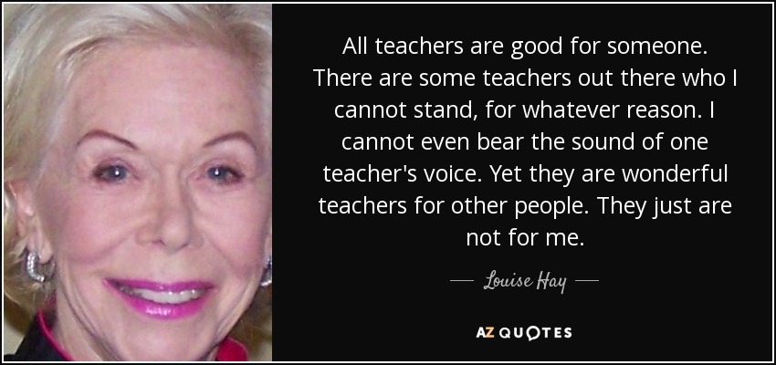 All teachers are good for someone. There are some teachers out there who I cannot stand, for whatever reason. I cannot even bear the sound of one teacher's voice. Yet they are wonderful teachers for other people. They just are not for me. - Louise Hay