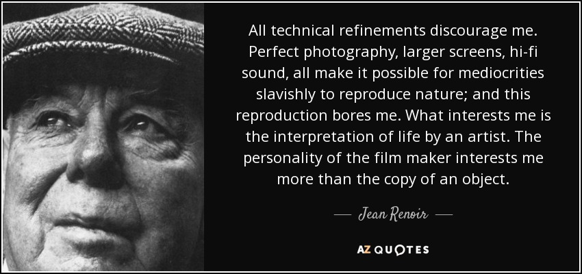 All technical refinements discourage me. Perfect photography, larger screens, hi-fi sound, all make it possible for mediocrities slavishly to reproduce nature; and this reproduction bores me. What interests me is the interpretation of life by an artist. The personality of the film maker interests me more than the copy of an object. - Jean Renoir