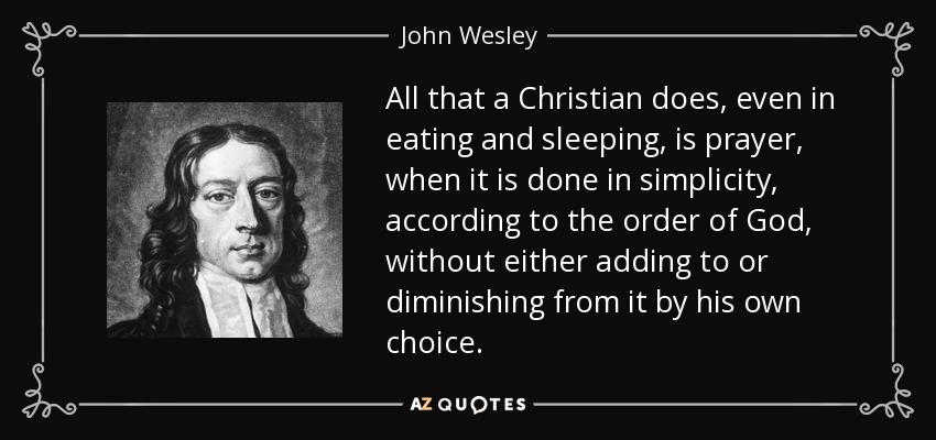 All that a Christian does, even in eating and sleeping, is prayer, when it is done in simplicity, according to the order of God, without either adding to or diminishing from it by his own choice. - John Wesley